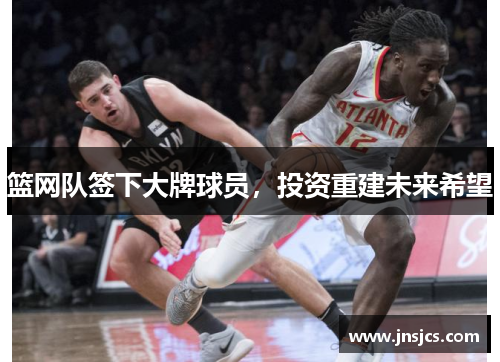 篮网队签下大牌球员，投资重建未来希望