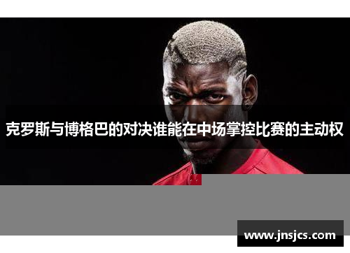 克罗斯与博格巴的对决谁能在中场掌控比赛的主动权