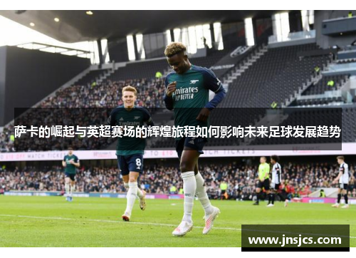 萨卡的崛起与英超赛场的辉煌旅程如何影响未来足球发展趋势