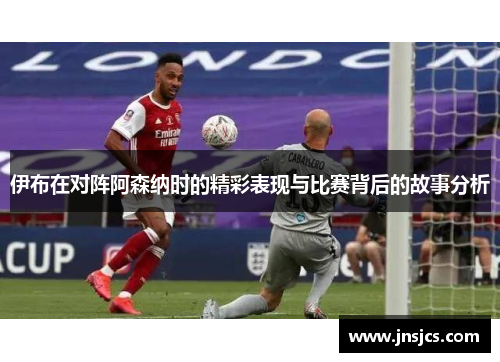 伊布在对阵阿森纳时的精彩表现与比赛背后的故事分析