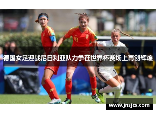 德国女足迎战尼日利亚队力争在世界杯赛场上再创辉煌