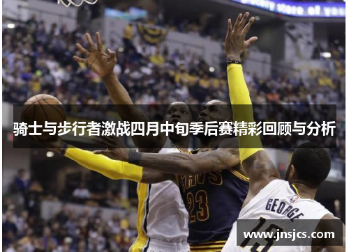 骑士与步行者激战四月中旬季后赛精彩回顾与分析