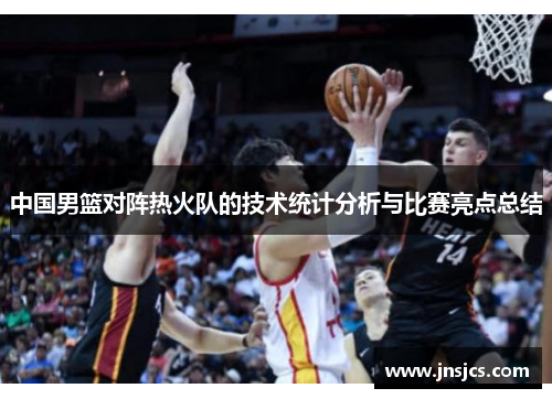 中国男篮对阵热火队的技术统计分析与比赛亮点总结